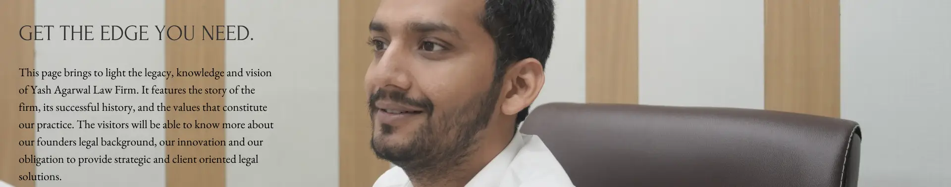 This page brings to light the legacy, knowledge and vision of Yash Agarwal Law Firm. It features the story of the firm, its successful history, and the values that constitute our practice. The visitors will be able to know more about our founders legal background, our innovation and our obligation to provide strategic and client oriented legal solutions.