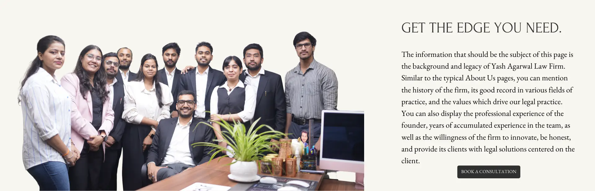 The information that should be the subject of this page is the background and legacy of Yash Agarwal Law Firm. Similar to the typical About Us pages, you can mention the history of the firm, its good record in various fields of practice, and the values which drive our legal practice. You can also display the professional experience of the founder, years of accumulated experience in the team, as well as the willingness of the firm to innovate, be honest, and provide its clients with legal solutions centered on the client.
